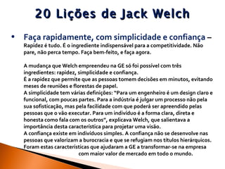 20 Lições de Jack Welch Faça rapidamente, com simplicidade e confiança  –   Rapidez é tudo. É o ingrediente indispensável para a competitividade. Não pare, não perca tempo. Faça bem-feito, e faça agora. A mudança que Welch empreendeu na GE só foi possível com três ingredientes: rapidez, simplicidade e confiança.  É a rapidez que permite que as pessoas tomem decisões em minutos, evitando meses de reuniões e florestas de papel.  A simplicidade tem várias definições: “Para um engenheiro é um design claro e funcional, com poucas partes. Para a indústria é julgar um processo não pela sua sofisticação, mas pela facilidade com que poderá ser apreendido pelas pessoas que o vão executar. Para um indivíduo é a forma clara, direta e honesta como fala com os outros”, explicava Welch, que salientava a importância desta característica para projetar uma visão.  A confiança existe em indivíduos simples. A confiança não se desenvolve nas pessoas que valorizam a burocracia e que se refugiam nos títulos hierárquicos. Foram estas características que ajudaram a GE a transformar-se na empresa  com maior valor de mercado em todo o mundo. 