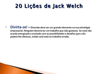 20 Lições de Jack Welch Divirta-se!  –   Diversão deve ser um grande elemento na sua estratégia empresarial. Ninguém deveria ter um trabalho que não gostasse. Se você não acorda energizado e excitado com as possibilidades e desafios que o dia poderá lhe oferecer, então você está no trabalho errado. 