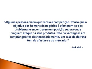 “ Algumas pessoas dizem que receio a competição. Penso que o objetivo dos homens de negócios é afastarem-se dos problemas e encontrarem um posição segura onde ninguém ataque os seus produtos. Não há vantagens em comprar guerras desnecessariamente. Em caso de derrota tem de afastar-se do mercado.” Jack Welch 