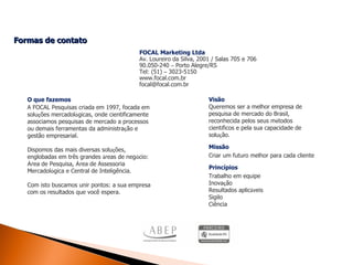 Formas de contato  O que fazemos A FOCAL Pesquisas criada em 1997, focada em solu ç ões mercadol ó gicas, onde cientificamente associamos pesquisas de mercado a processos ou demais ferramentas da administra ç ão e gestão empresarial. Dispomos das mais diversas solu ç ões, englobadas em três grandes  á reas de neg ó cio:  Á rea de Pesquisa,  Á rea de Assessoria Mercadol ó gica e Central de Inteligência. Com isto buscamos unir pontos: a sua empresa com os resultados que você espera. Visão Queremos ser a melhor empresa de pesquisa de mercado do Brasil, reconhecida pelos seus m é todos cient í ficos e pela sua capacidade de solu ç ão. Missão Criar um futuro melhor para cada cliente Princípios Trabalho em equipe Inova ç ão Resultados aplic á veis Sigilo Ciência FOCAL Marketing Ltda Av. Loureiro da Silva, 2001 / Salas 705 e 706 90.050-240  –  Porto Alegre/RS Tel: (51)  –  3023-5150 www.focal.com.br [email_address] 