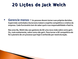 20 Lições de Jack Welch Gerencie menos  –   As pessoas devem tomar suas próprias decisões. Supervisão controlada e burocracia matam o espírito competitivo e criativo da empresa. Cada funcionário tem de saber qual a sua responsabilidade e fazê-la.  Nos anos 80, Welch deu aos gestores da GE uma nova visão sobre como gerir. Ou, mais exatamente, sobre como não gerir. Para tornar a GE competitiva ele foi o pioneiro de um processo que hoje é conhecido por reestruturação.  
