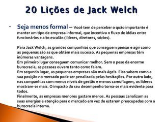 20 Lições de Jack Welch Seja menos formal  –  Você tem de perceber o quão importante é manter um tipo de empresa informal, que incentiva o fluxo de idéias entre funcionários e alto escalão (líderes, diretores, sócios).  Para Jack Welch, as grandes companhias que conseguem pensar e agir como as pequenas são as que obtêm mais sucesso. As pequenas empresas têm inúmeras vantagens.  Em primeiro lugar conseguem comunicar melhor. Sem o peso da enorme burocracia, as pessoas ouvem tanto como falam.  Em segundo lugar, as pequenas empresas são mais ágeis. Elas sabem como a sua posição no mercado pode ser penalizada pelas hesitações. Por outro lado, nas companhias com menos níveis de gestão e menos camuflagem, os líderes mostram-se mais. O impacto do seu desempenho torna-se mais evidente para todos.  Finalmente, as empresas menores gastam menos. As pessoas canalizam as suas energias e atenção para o mercado em vez de estarem preocupadas com a burocracia interna.  