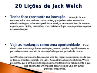 20 Lições de Jack Welch Tenha foco constante na inovação  –  Inovação da sua empresa e dos seus maiores concorrentes, que podem estar inovando e criando vantagem sobre seus produtos e serviços. A empresa tem de ser mais esperta, mais rápida, mais sábia, com mais tecnologia para suportar e superar essas mudanças. Veja as mudanças como uma oportunidade  –  Estar aberto para a mudança é uma vantagem, mesmo que isso signifique colocar parte da empresa no meio de uma confusão por um período de tempo. Jack Welch assumiu a mudança como uma das regras dos negócios desde que se tornou presidente da GE, em 1981. Ao contrário de muitos líderes, Welch pressentiu que o ambiente de negócios iria mudar muito e rapidamente e que  isso poderia ter um impacto desastroso na GE e em outras  grandes companhias.  