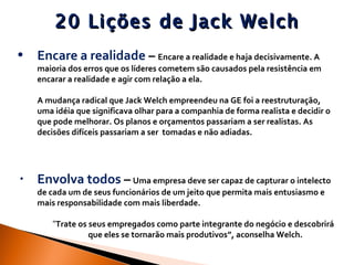 20 Lições de Jack Welch Encare a realidade  –  Encare a realidade e haja decisivamente. A maioria dos erros que os líderes cometem são causados pela resistência em encarar a realidade e agir com relação a ela.  A mudança radical que Jack Welch empreendeu na GE foi a reestruturação, uma idéia que significava olhar para a companhia de forma realista e decidir o que pode melhorar. Os planos e orçamentos passariam a ser realistas. As decisões difíceis passariam a ser  tomadas e não adiadas.  Envolva todos  –   Uma empresa deve ser capaz de capturar o intelecto de cada um de seus funcionários de um jeito que permita mais entusiasmo e mais responsabilidade com mais liberdade.  “ Trate os seus empregados como parte integrante do negócio e descobrirá  que eles se tornarão mais produtivos”, aconselha Welch. 
