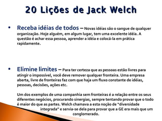 20 Lições de Jack Welch Receba idéias de todos  –   Novas idéias são o sangue de qualquer organização. Hoje alguém, em algum lugar, tem uma excelente idéia. A questão é achar essa pessoa, aprender a idéia e colocá-la em prática rapidamente . Elimine limites  –   Para ter certeza que as pessoas estão livres para atingir o impossível, você deve remover qualquer fronteira. Uma empresa aberta, livre de fronteiras faz com que haja um fluxo constante de idéias, pessoas, decisões, ações etc.  Um dos exemplos de uma companhia sem fronteiras é a relação entre os seus diferentes negócios, procurando sinergias, sempre tentando provar que o todo é maior do que as partes. Welch chamava a esta noção de “diversidade  integrada” e servia-se dela para provar que a GE era mais que um  conglomerado. 