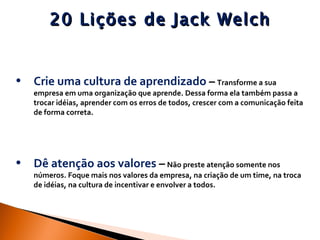 20 Lições de Jack Welch Crie uma cultura de aprendizado  –   Transforme a sua empresa em uma organização que aprende. Dessa forma ela também passa a trocar idéias, aprender com os erros de todos, crescer com a comunicação feita de forma correta.  Dê atenção aos valores  –   Não preste atenção somente nos números. Foque mais nos valores da empresa, na criação de um time, na troca de idéias, na cultura de incentivar e envolver a todos.  
