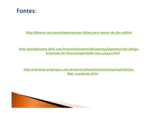 Fontes:


    http://fatorw.com/resenhas/empresas-feitas-para-vencer-de-jim-collins/



http://portalexame.abril.com.br/revista/exame/edicoes/0946/gestao/crise-obriga-
                 empresas-ter-foco-prosperidade-nao-479413.html



   http://carreiras.empregos.com.br/carreira/favoritos/colunistas/raul/180705-
                               lider_excelente.shtm
 