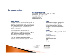 Formas de contato
                                            FOCAL Marketing Ltda
                                            Av. Loureiro da Silva, 2001 / Salas 705 e 706
                                            90.050-240 – Porto Alegre/RS
                                            Tel: (51) – 3023-5150
                                            www.focal.com.br
                                            focal@focal.com.br

   O que fazemos                                                      Visão
   A FOCAL Pesquisas criada em 1997, focada em                        Queremos ser a melhor empresa de
   soluções mercadológicas, onde cientificamente                      pesquisa de mercado do Brasil,
   associamos pesquisas de mercado a processos                        reconhecida pelos seus métodos
   ou demais ferramentas da administração e                           científicos e pela sua capacidade de
   gestão empresarial.                                                solução.

   Dispomos das mais diversas soluções,                               Missão
   englobadas em três grandes áreas de negócio:                       Criar um futuro melhor para cada cliente
   Área de Pesquisa, Área de Assessoria
                                                                      Princípios
   Mercadológica e Central de Inteligência.
                                                                      Trabalho em equipe
   Com isto buscamos unir pontos: a sua                               Inovação
   empresa com os resultados que você espera.                         Resultados aplicáveis
                                                                      Sigilo
                                                                      Ciência
 