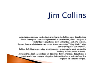 Jim Collins

 Uma placa na porta do escritório do americano Jim Collins, autor dos clássicos
   livros ‘Feitas para Durar’ e ‘Empresas Feitas para Vencer’, deixa claro para o
                   visitante que aquele não é um ambiente de trabalho comum.
Em vez de uma tabuleta com seu nome, lê-se a expressão "Chimp Works", algo
                                                como "chimpanzé trabalhando".
 Collins, definitivamente, não é um chimpanzé - embora ache que é um sujeito
                                               curioso, assim como os macacos.
A irreverência das boas-vindas é um dos sinais de informalidade daquele que é
    considerado hoje o sucessor legítimo de Peter Drucker, o maior teórico dos
                                                  negócios em todos os tempos.
 