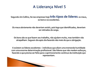 A Liderança Nível 5

Segundo Jim Collins, há nas empresas hoje três tipos    de líderes: os maus,
                             os bons e os excelentes.


 Os maus obviamente não deveriam existir, pois logo que identificados, deveriam
                           ser retirados do cargo.


   Os bons são os que fazem seu trabalho, não ajudam muito, mas também não
     atrapalham. Seguem dia após dia fazendo não mais do que a obrigação.


  E existem os líderes excelentes – indivíduos que aliam uma tremenda humildade
com uma enorme determinação profissional. São líderes que não medem esforços,
 fazendo o que precisa ser feito para o aprimoramento contínuo da instituição que
                                    representam.
 