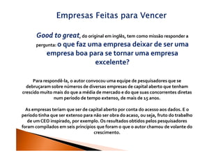 Empresas Feitas para Vencer

       Good to great, do original em inglês, tem como missão responder a
       pergunta: o que faz uma empresa deixar de ser uma
           empresa boa para se tornar uma empresa
                             excelente?

     Para respondê-la, o autor convocou uma equipe de pesquisadores que se
  debruçaram sobre números de diversas empresas de capital aberto que tenham
crescido muito mais do que a média de mercado e do que suas concorrentes diretas
               num período de tempo extenso, de mais de 15 anos.

  As empresas teriam que ser de capital aberto por conta do acesso aos dados. E o
período tinha que ser extenso para não ser obra do acaso, ou seja, fruto do trabalho
   de um CEO inspirado, por exemplo. Os resultados obtidos pelos pesquisadores
foram compilados em seis princípios que foram o que o autor chamou de volante do
                                   crescimento.
 