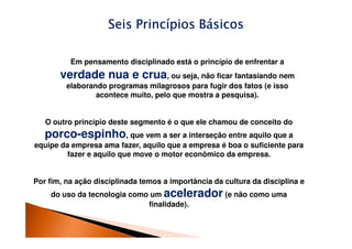 Seis Princípios Básicos

          Em pensamento disciplinado está o princípio de enfrentar a
       verdade nua e crua, ou seja, não ficar fantasiando nem
         elaborando programas milagrosos para fugir dos fatos (e isso
                 acontece muito, pelo que mostra a pesquisa).


   O outro princípio deste segmento é o que ele chamou de conceito do
   porco-espinho, que vem a ser a interseção entre aquilo que a
equipe da empresa ama fazer, aquilo que a empresa é boa o suficiente para
         fazer e aquilo que move o motor econômico da empresa.


Por fim, na ação disciplinada temos a importância da cultura da disciplina e
    do uso da tecnologia como um acelerador (e não como uma
                             finalidade).
 