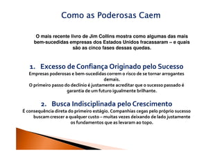 Como as Poderosas Caem

      O mais recente livro de Jim Collins mostra como algumas das mais
     bem-sucedidas empresas dos Estados Unidos fracassaram – e quais
                      são as cinco fases dessas quedas.



   1. Excesso de Confiança Originado pelo Sucesso
   Empresas poderosas e bem-sucedidas correm o risco de se tornar arrogantes
                                        demais.
   O primeiro passo do declínio é justamente acreditar que o sucesso passado é
                     garantia de um futuro igualmente brilhante.

        2. Busca Indisciplinada pelo Crescimento
É consequência direta do primeiro estágio. Companhias cegas pelo próprio sucesso
     buscam crescer a qualquer custo – muitas vezes deixando de lado justamente
                       os fundamentos que as levaram ao topo.
 