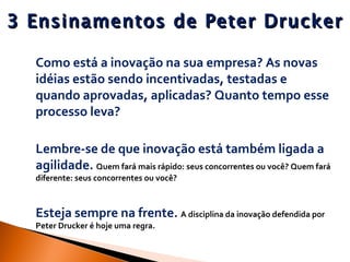 3 Ensinamentos de Peter Drucker   Como está a inovação na sua empresa? As novas idéias estão sendo incentivadas, testadas e quando aprovadas, aplicadas? Quanto tempo esse processo leva?  Lembre-se de que inovação está também ligada a agilidade.  Quem fará mais rápido: seus concorrentes ou você? Quem fará diferente: seus concorrentes ou você?  Esteja sempre na frente.  A disciplina da inovação defendida por Peter Drucker é hoje uma regra. 