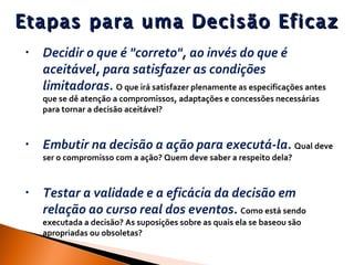 Etapas para uma Decisão Eficaz Decidir o que é "correto", ao invés do que é aceitável, para satisfazer as condições limitadoras .  O que irá satisfazer plenamente as especificações antes que se dê atenção a compromissos, adaptações e concessões necessárias para tornar a decisão aceitável?  Embutir na decisão a ação para executá-la .  Qual deve ser o compromisso com a ação? Quem deve saber a respeito dela?  Testar a validade e a eficácia da decisão em relação ao curso real dos eventos .  Como está sendo executada a decisão? As suposições sobre as quais ela se baseou são apropriadas ou obsoletas?  