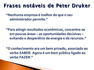 Frases notáveis de Peter Druker “ Nenhuma empresa é melhor do que o seu administrador permite.” “ Para atingir resultados econômicos, concentre-se em poucas áreas – as oportunidades decisivas – evitando o desperdício de energia e de recursos.” “ O conhecimento era um bem privado, associado ao verbo SABER. Agora é um bem público ligado ao verbo FAZER.” 