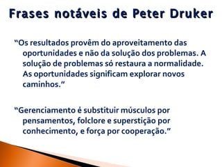 Frases notáveis de Peter Druker “ Os resultados provêm do aproveitamento das oportunidades e não da solução dos problemas. A solução de problemas só restaura a normalidade. As oportunidades significam explorar novos caminhos.” “ Gerenciamento é substituir músculos por pensamentos, folclore e superstição por conhecimento, e força por cooperação.” 