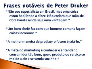 Frases notáveis de Peter Druker “ Não sou especialista em Brasil, mas uma coisa estou habilitado a dizer: Não creiam que mão-de-obra barata ainda seja uma vantagem.” “ Um bom chefe faz com que homens comuns façam coisas incomuns.” “ A melhor maneira de predizer o futuro é criá-lo.” “ A meta do marketing é conhecer e entender o consumidor tão bem, que o produto ou serviço se molde a ele e se venda sozinho.” 