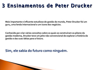 3 Ensinamentos de Peter Drucker Mais importante e influente estudioso de gestão do mundo, Peter Drucker foi um guru, uma lenda internacional e um ícone dos negócios.  Conhecido por criar vários conceitos sobre os quais se construíram os pilares da gestão moderna, Drucker teve um jeito não convencional de explorar a história da gestão e das suas idéias para o futuro.  Sim, ele sabia do futuro como ninguém. 