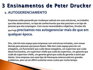 3 Ensinamentos de Peter Drucker AUTOGERENCIAMENTO Empresas estão passando por mudanças radicais em suas estruturas, no trabalho que elas desenvolvem, no tipo de conhecimento que elas precisam e no tipo de pessoas que elas empregam. Com novas necessidades e objetivos, Drucker diz que hoje  precisamos nos autogerenciar mais do que em qualquer época.  Sim, não há mais espaço para empresas com estruturas inchadas, com mesas demais para pessoas que pouco fazem. Não tem mais espaço para ter um estagiário, um funcionário que cuida desse estagiário, um supervisor que cuida desse funcionário, um supervisor-chefe que cuida do supervisor, um gerente que cuida do supervisor-chefe, um gerente geral que cuida do gerente e assim por diante. Uma empresa com esse tipo de hierarquia extensa está em grandes problemas, pois vai ser difícil sustentar esses custos por muito tempo. 