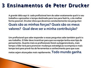 3 Ensinamentos de Peter Drucker A grande idéia aqui é: cada profissional tem de saber exatamente qual é o seu trabalho e aproveitar o tempo destinado para isso para fazê-lo, e da melhor forma possível. Drucker dizia que devemos constantemente nos perguntar:  Quais são as minhas forças? Quais são os meus valores?  Qual deve ser a minha contribuição? Um profissional que sabe responder a essas perguntas sabe também qual é o seu trabalho. O líder deve incentivar para que sua equipe tenha esse tipo de pensamento. Quanto mais os profissionais forem autogerenciáveis, mais tempo o líder terá para promover mudanças estratégicas na empresa e mais tempo terá para provê-los de ferramentas e conhecimento para que suas metas sejam alcançadas mais rapidamente.  Todo mundo ganha . 