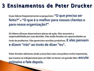 3 Ensinamentos de Peter Drucker Esses líderes freqüentemente se perguntam:  "O que precisa ser feito?”  e  "O que é o melhor para nossos clientes e para nossa organização?“ Os líderes eficazes desenvolvem planos de ação. Eles assumem a responsabilidade por suas decisões. Eles estão focados em oportunidades ao invés de problemas. Eles gerenciam reuniões produtivas.  E eles pensam e dizem "nós" ao invés de dizer "eu". Peter Drucker adicionou ainda a essa lista mais uma prática muito importante, que mostra-se indispensável para um líder se tornar um grande líder:  escute primeiro e fale depois.   