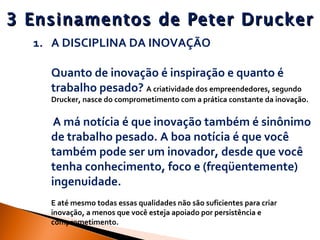 3 Ensinamentos de Peter Drucker A DISCIPLINA DA INOVAÇÃO Quanto de inovação é inspiração e quanto é trabalho pesado?  A criatividade dos empreendedores, segundo Drucker, nasce do comprometimento com a prática constante da inovação.   A má notícia é que inovação também é sinônimo de trabalho pesado. A boa notícia é que você também pode ser um inovador, desde que você tenha conhecimento, foco e (freqüentemente) ingenuidade.  E até mesmo todas essas qualidades não são suficientes para criar inovação, a menos que você esteja apoiado por persistência e comprometimento. 
