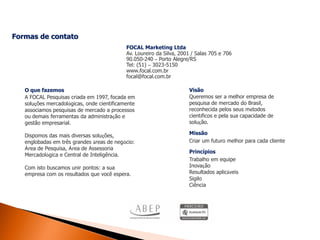 Formas de contato
                                            FOCAL Marketing Ltda
                                            Av. Loureiro da Silva, 2001 / Salas 705 e 706
                                            90.050-240 – Porto Alegre/RS
                                            Tel: (51) – 3023-5150
                                            www.focal.com.br
                                            focal@focal.com.br

   O que fazemos                                                      Visão
   A FOCAL Pesquisas criada em 1997, focada em                        Queremos ser a melhor empresa de
   soluções mercadológicas, onde cientificamente                      pesquisa de mercado do Brasil,
   associamos pesquisas de mercado a processos                        reconhecida pelos seus métodos
   ou demais ferramentas da administração e                           científicos e pela sua capacidade de
   gestão empresarial.                                                solução.

   Dispomos das mais diversas soluções,                               Missão
   englobadas em três grandes áreas de negócio:                       Criar um futuro melhor para cada cliente
   Área de Pesquisa, Área de Assessoria
                                                                      Princípios
   Mercadológica e Central de Inteligência.
                                                                      Trabalho em equipe
   Com isto buscamos unir pontos: a sua                               Inovação
   empresa com os resultados que você espera.                         Resultados aplicáveis
                                                                      Sigilo
                                                                      Ciência
 