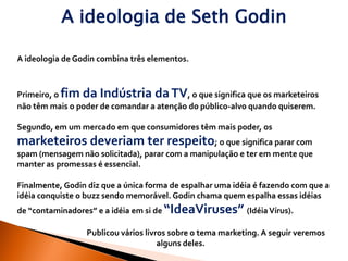 A ideologia de Seth Godin

A ideologia de Godin combina três elementos.



Primeiro, o fim da Indústria da TV, o que significa que os marketeiros
não têm mais o poder de comandar a atenção do público-alvo quando quiserem.

Segundo, em um mercado em que consumidores têm mais poder, os
marketeiros deveriam ter respeito; o que significa parar com
spam (mensagem não solicitada), parar com a manipulação e ter em mente que
manter as promessas é essencial.

Finalmente, Godin diz que a única forma de espalhar uma idéia é fazendo com que a
idéia conquiste o buzz sendo memorável. Godin chama quem espalha essas idéias
de “contaminadores” e a idéia em si de “IdeaViruses” (Idéia Vírus).

                  Publicou vários livros sobre o tema marketing. A seguir veremos
                                      alguns deles.
 