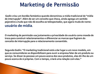 Marketing de Permissão

Godin criou um bordão fantástico quando denominou a mídia tradicional de “mídia
de interrupção”. Além de ser um conceito que choca, ainda agrega um sentido
pejorativo a tudo que não dá escolha ao telespectador, que agora muda de nome:
usuário de mídia.

O marketing de permissão usa justamente a privacidade do usuário como moeda de
troca para construir relacionamentos e diferenciar as marcas que fugirem do
conceito de interrupção para o relacionamento consentido.


Segundo Godin: “O marketing tradicional está a dar lugar a um novo modelo, em
que os consumidores se disponibilizem para ouvir a empresa falar de um produto ou
serviço. Se disser às pessoas um pouco acerca dos seus produtos, elas dir-lhe-ão um
pouco acerca de si próprias. Com o tempo, criará uma relação com elas.”
 