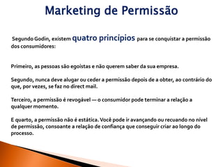 Marketing de Permissão

Segundo Godin, existem quatro       princípios para se conquistar a permissão
dos consumidores:


Primeiro, as pessoas são egoístas e não querem saber da sua empresa.

Segundo, nunca deve alugar ou ceder a permissão depois de a obter, ao contrário do
que, por vezes, se faz no direct mail.

Terceiro, a permissão é revogável — o consumidor pode terminar a relação a
qualquer momento.

E quarto, a permissão não é estática. Você pode ir avançando ou recuando no nível
de permissão, consoante a relação de confiança que conseguir criar ao longo do
processo.
 