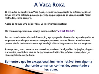 A Vaca Roxa
Já em outro de seu livro, A Vaca Roxa, ele nos traz o conceito de diferenciação: ao
dirigir em uma estrada, pouco se percebe da paisagem se as vacas no pasto forem
malhadas, como sempre.

Agora se houver uma de cor roxa, você certamente notará!

Ele chama um produto ou serviço memorável de “vaca        roxa”.
Em um mundo saturado de informação, a propaganda não é mais capaz de ajudar as
empresas a vender produtos comuns para pessoas comuns. O mercado de massa
que construiu tantas marcas excepcionais já não consegue sustentar sua empresa.

As empresas, suas marcas e suas carreiras precisam de algo além de jingles, slogans
e anúncios bonitinhos para se destacar na multidão. Ser suficientemente bom já
não é suficientemente bom.

Somente o que for excepcional, incrível e notável tem alguma
            chance de tornar-se conhecido, comentado e
                          lucrativo.
 