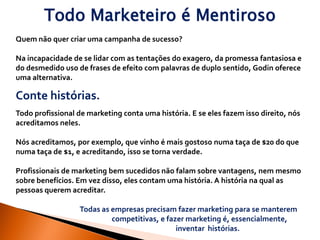 Todo Marketeiro é Mentiroso
Quem não quer criar uma campanha de sucesso?

Na incapacidade de se lidar com as tentações do exagero, da promessa fantasiosa e
do desmedido uso de frases de efeito com palavras de duplo sentido, Godin oferece
uma alternativa.

Conte histórias.
Todo profissional de marketing conta uma história. E se eles fazem isso direito, nós
acreditamos neles.

Nós acreditamos, por exemplo, que vinho é mais gostoso numa taça de $20 do que
numa taça de $1, e acreditando, isso se torna verdade.

Profissionais de marketing bem sucedidos não falam sobre vantagens, nem mesmo
sobre benefícios. Em vez disso, eles contam uma história. A história na qual as
pessoas querem acreditar.

                  Todas as empresas precisam fazer marketing para se manterem
                           competitivas, e fazer marketing é, essencialmente,
                                              inventar histórias.
 