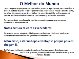 O Melhor do Mundo
Qualquer pessoa que pense em contratá-lo, comprar algo de você, recomendá-lo a
alguém ou fazer alguma coisa do gênero vai se perguntar se você é a escolha certa,
o melhor do mundo na sua área. Melhor no seguinte sentido: melhor para essa
pessoa, em determinado momento, com base no que ela sabe e acredita.

E a concepção de mundo aqui é egoísta: o mundo dessa pessoa, com suas
preferências e conveniências.

Nossa cultura celebra os vencedores.
Sem muito tempo ou oportunidade para experimentar, nós intencionalmente
reduzimos nossas escolhas ao que consideramos melhor.

Além disso, estar no topo é vantajoso porque poucos
chegam lá.
É difícil ser o melhor do mundo, é preciso enfrentar grandes desafios e, mais
                    importante que tudo, saber quando vale a pena insistir e quando
                                      é hora de desistir.
 