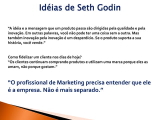 Idéias de Seth Godin

“A idéia e a mensagem que um produto passa são dirigidas pela qualidade e pela
inovação. Em outras palavras, você não pode ter uma coisa sem a outra. Mas
também inovação pela inovação é um desperdício. Se o produto suporta a sua
história, você vende.”


Como fidelizar um cliente nos dias de hoje?
“Os clientes continuam comprando produtos e utilizam uma marca porque eles as
amam, não porque gostam.”



“O profissional de Marketing precisa entender que ele
é a empresa. Não é mais separado.”
 