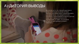 АУДИТОРИЯ:ВЫВОДЫ
Не смотря на то, что старшей аудитории в
интернете больше она менее активна.
Молодое поколение можно охарактеризовать
как digital native - они находятся в сети
постоянно и использование интернета для них
стало чем-то вроде инстинкта (это
подтверждает тот факт, что основное
устройство для выхода в интернет -
смартфон).
 