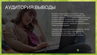 АУДИТОРИЯ:ВЫВОДЫ
Интернетом аудитории пользуются в целом
одинаково, но с небольшими отличиями. Для
молодой аудитории, это в первую очередь источник
развлечений, что подтверждает высокий уровень
аффинитивности активностей: скачивание и
прослушивание музыки, просмотр и загрузка фото,
чтение он-лайн изданий.
Старшая аудитория относится к интернету с более
практично, как к источнику информации по
актуальным для них темам: Сад, огород;
Обустройство жилья; Кулинария и рецепты
 