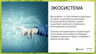 ЭКОСИСТЕМА
Мы выявили, что оба сегмента аудитории
не имеют существенных различий в
использовании интернета, однако
существуют различия в тематиках и
используемых устройствах.
Поэтому инструментарий, который будет
использован для каждого из брендов
примерно одинаков и будет отображен в
единой экосистеме.
 