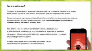 Как это работает?
Особенность телевизионного медиабаинга заключается в том, что выкупая эфирные слоты, клиент 
в большинстве случаев не знает, в какое именно время будет транслироваться его реклама. 
 
Совместно с нашими партнерами из Aidata, Cifrasoft, Admonitor и ВКонтакте мы разработали механику, 
которая позволяет запускать медиа-поддержку в social в реальном времени спустя 5 секунд 
с момента выхода рекламного ролика в эфир. 
 
Технология чем-то напоминает Shazam: эфиры федеральных 
и региональных телеканалов “прослушиваются” в реальном времени 
на предмет обнаружения совпадения с заданным контентом — в нашем
случае это рекламный ролик. 
 
В момент обнаружения такого совпадения срабатывает триггер, 
который запускает промо-посты в ВК на заданную ЦА.
 