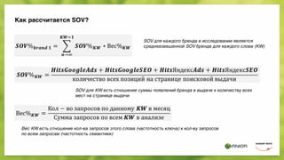 Как рассчитается SOV?
 
 
 
SOV для каждого бренда в исследовании является
средневзвешенной SOV бренда для каждого слова (KW)
SOV для KW есть отношение суммы появлений бренда в выдаче к количеству всех
мест на странице выдачи
Вес KW есть отношение кол-ва запросов этого слова (частотность ключа) к кол-ву запросов
по всем запросам (частотность семантики)
 