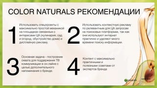 COLOR NATURALS РЕКОМЕНДАЦИИ
Использовать спецпроекты с
максимально простой механикой
на площадках связанных с
интересами ЦА (кулинария; сад
и огород; обустройство дома) и
дисплейную рекламу.
Использовать контекстную рекламу
по релевантным для ЦА запросам
на поисковых платформах, так как
они используют интернет
практично и уделяют много
времени поиску информации.
Основная задача - построение
охвата для поддержания ТВ
коммуникации в он-лайне с
целью дополнительного
напоминания о бренде.
Контент с максимально
практичными и
полезными советами от
экспертов бренда
1 2
3 4
 