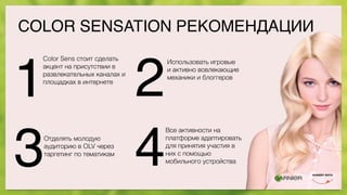 COLOR SENSATION РЕКОМЕНДАЦИИ
1 2
3 4
Color Sens стоит сделать
акцент на присутствии в
развлекательных каналах и
площадках в интернете
Использовать игровые
и активно вовлекающие
механики и блоггеров
Отделять молодую
аудиторию в OLV через
таргетинг по тематикам
Все активности на
платформе адаптировать
для принятия участия в
них с помощью
мобильного устройства
 