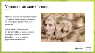 Идея 1
Один из актуальных трендов сегодня
— красота без излишеств. Красота,
не требующая дополнительных
акцентов.
С красками Color Sensation
от Garnier тебе не нужны никакие
атрибуты красоты, ведь Color
Sensation — и есть главное  
украшение твоих волос.
Украшение моих волос
 