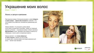 Анонс и запуск компании
Приглашенная звезда / блогер рассказывает в своем Instagram
о новом тренде — красоте без излишеств и заявляет, что с
этого момента она перестает пользоваться украшениями для
волос.
Звезда заявляет, что услышала о новом тренде  
после своего путешествия в Нью-Йорк. Теперь эта тенденция
пришла и в Россию — популярный эксперт в области причесок
Дмитрий Магин также призывает всех модниц отказаться от
побрякушек и начать ценить натуральную красоту.  
 
Звезда заявляет, что готова избавиться  
от всего лишнего. Сделать это она готова  
на нашем сайте, получив взамен настоящее украшение для
волос — Garnier Color Sensation.
Идея 1 этап 1
Украшение моих волос
 