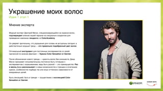 Мнение эксперта
Модный эксперт Дмитрий Магин, специализирующийся на окраске волос,
подтверждает мнение нашей героине на специально созданном для
проведения кампании лендинге и в ColorAcademy.
Он уверяет зрительниц, что украшения для головы не актуальны сегодня, а
действительно модный тренд — это правильно подобранный цвет волос.
Оптимальный инструмент для постоянных экспериментов со своей
прической по мнению Дмитрия — Краска Color Sensation от Garnier.
После обозначения нового тренда — красоты волос без излишеств, Дима
Магин призывает пользовательниц постоянно быть готовыми к
экспериментам с окрашиванием, ведь быть разной — это преимущество. Раз
в месяц Дима рассказывает о новых возможностях и трендах в сочетаниях
красок, особенностях подбора тех или иных оттенков в зависимости от
ежедневных целей.
Быть сенсацией, быть в тренде — осуществимо с коллекцией Color
Sensation от Garnier.
Идея 1 этап 1
Украшение моих волос
 