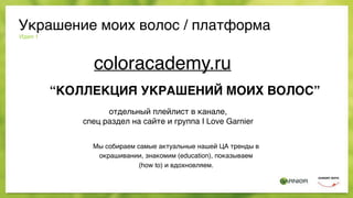 Идея 1
Мы собираем самые актуальные нашей ЦА тренды в
окрашивании, знакомим (education), показываем
(how to) и вдохновляем.
Украшение моих волос / платформа
coloracademy.ru
отдельный плейлист в канале,
спец раздел на сайте и группа I Love Garnier
“КОЛЛЕКЦИЯ УКРАШЕНИЙ МОИХ ВОЛОС”
 