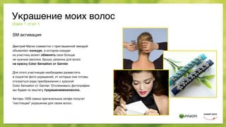 SM активация
Дмитрий Магин совместно с приглашенной звездой
объявляют конкурс, в котором каждая  
из участниц может обменять свои больше  
не нужные заколки, броши, резинки для волос  
на краску Color Sensation от Garnier.
Для этого участницам необходимо разместить  
в соцсетях фото украшений, от которых они готовы
отказаться ради преображения с краской  
Color Sensation от Garnier. Отслеживать фотографии
мы будем по хештегу #украшениемоихволос.
Авторы 1000 самых оригинальных селфи получат
“настоящее” украшение для своих волос.
Идея 1 этап 1
Украшение моих волос
 