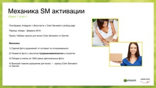 Механика SM активации
Платформа: Instagram + Вконтакте + Color Sensation Landing page
Период: январь - февраль 2016
Призы: Наборы красок для волос Color Sensation от Garnier.
Механика:
1) Сделай фото украшений, от которых ты отказываешься.
2) Размести фото с хештегом #украшениемоихволос в соцсетях
3) Попади в список из 1000 самых оригинальных фото;
4) Выиграй главное украшение для волос — краску Color Sensation  
от Garnier.
Идея 1 этап 1
 