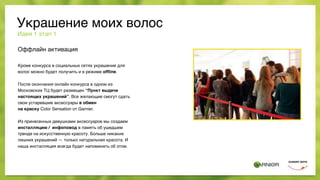 Оффлайн активация
Кроме конкурса в социальных сетях украшение для
волос можно будет получить и в режиме ofﬂine.
После окончания онлайн конкурса в одном из
Московских ТЦ будет размещен “Пункт выдачи
настоящих украшений”. Все желающие смогут сдать
свои устаревшие аксессуары в обмен  
на краску Color Sensation от Garnier.
Из принесенных девушками аксессуаров мы создаем
инсталляцию / инфоповод в память об ушедшем
тренде на искусственную красоту. Больше никаких
лишних украшений — только натуральная красота. И
наша инсталляция всегда будет напоминать об этом.
Идея 1 этап 1
Украшение моих волос
 