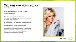 Украшение моих волос
Повторный анонс и запуск второго
этапа кампании
Приглашенная звезда вновь обращается  
к пользователям. Она делится своими впечатлениями
от первого этапа кампании
и предлагает всем тем, кто еще  
не поучаствовал в ней, не медлить, и присоединиться.
Так как новый тренд украшения волос без излишеств
набирает обороты, Garnier предлагает всем
пользовательницам дополнительно поддержать
сложившуюся тенденцию и призывает их продолжать
экспериментировать с настоящим украшением для их
волос, а также отказаться от всего лишнего и
наслаждаться естественной красотой.
Идея 1 этап 2
 